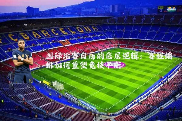 国际比赛日历的底层逻辑:赛程编排如何重塑竞技平衡